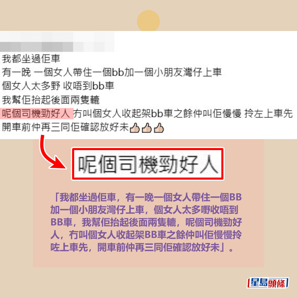 「我都坐過佢車,有一晚一個女人帶住一個BB 加一個小朋友灣仔上車,個女人太多嘢收唔到 BB車,我幫佢抬起後面兩隻轆,呢個司機勁好 人,冇叫個女人收起架BB車之餘仲叫佢慢慢拎 咗上車先,開車前仲再三同佢確認放好未」。Threads截圖 「我都坐過佢車,有一晚一個女人帶住一個BB 加一個小朋友灣仔上車,個女人太多嘢收唔到 BB車,我幫佢抬起後面兩隻轆,呢個司機勁好 人,冇叫個女人收起架BB車之餘仲叫佢慢慢拎 咗上車先,開車前仲再三同佢確認放好未」。Threads截圖