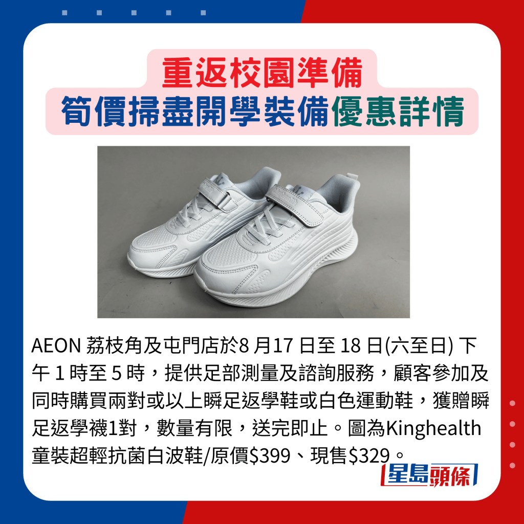 AEON 荔枝角及屯門店於8 月17 日至 18 日(六至日) 下午 1 時至 5 時，提供足部測量及諮詢服務，顧客參加及同時購買兩對或以上瞬足返學鞋或白色運動鞋，獲贈瞬足返學襪1對，數量有限，送完即止。圖為Kinghealth 童裝超輕抗菌白波鞋/原價$399、現售$329。