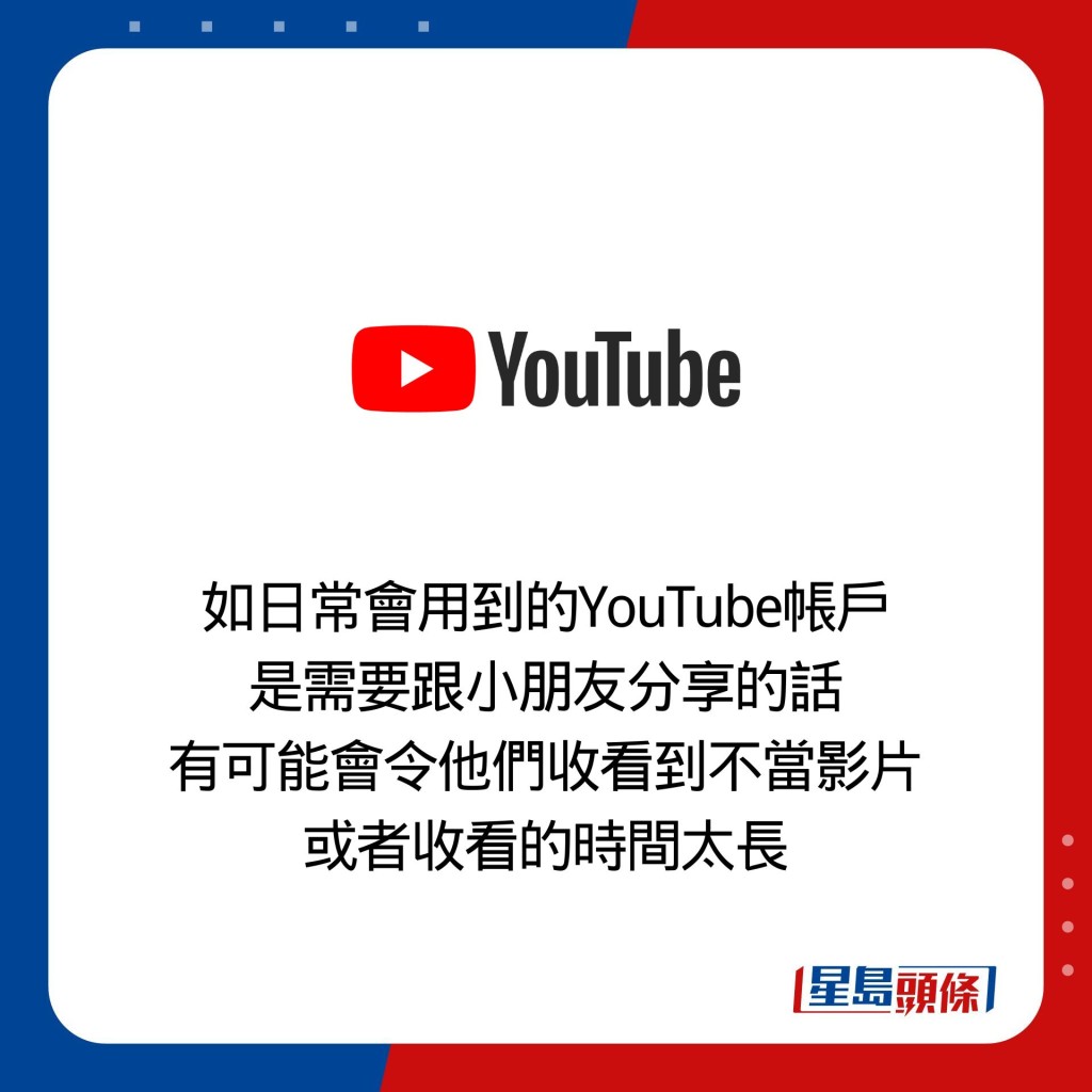 如日常會用到的YouTube帳戶 是需要跟小朋友分享的話 有可能會令他們收看到不當影片 或者收看的時間太長