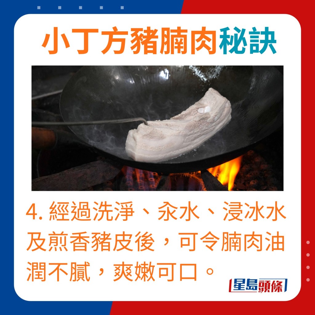 4. 經過洗淨、汆水、浸冰水及煎香豬皮後，可令腩肉油潤而不膩，爽嫩可口。