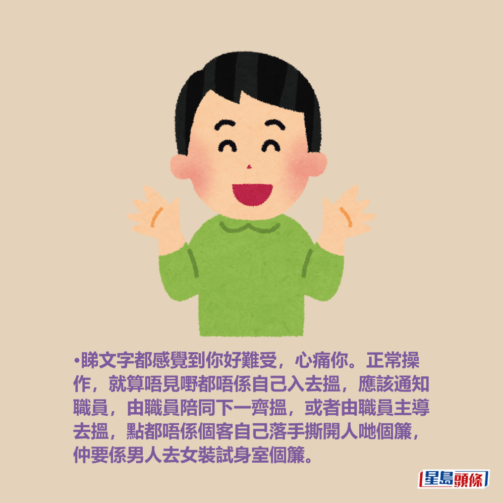 •睇文字都感覺到你好難受,心痛你。正常操 作,就算唔見嘢都唔係自己入去搵,應該通知 職員,由職員陪同下一齊搵,或者由職員主導 去搵,點都唔係個客自己落手撕開人哋個簾, 仲要係男人去女裝試身室個簾。 •睇文字都感覺到你好難受,心痛你。正常操 作,就算唔見嘢都唔係自己入去搵,應該通知 職員,由職員陪同下一齊搵,或者由職員主導 去搵,點都唔係個客自己落手撕開人哋個簾, 仲要係男人去女裝試身室個簾。
