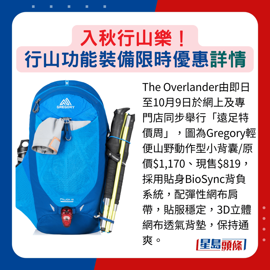 The Overlander由即日至10月9日于网上及专门店同步举行「远足特价周」，图为Gregory轻便山野动作型小背囊/原价$1,170、现售$819，采用贴身BioSync背负系统，配弹性网布肩带，贴服稳定，3D立体网布透气背垫，保持通爽。