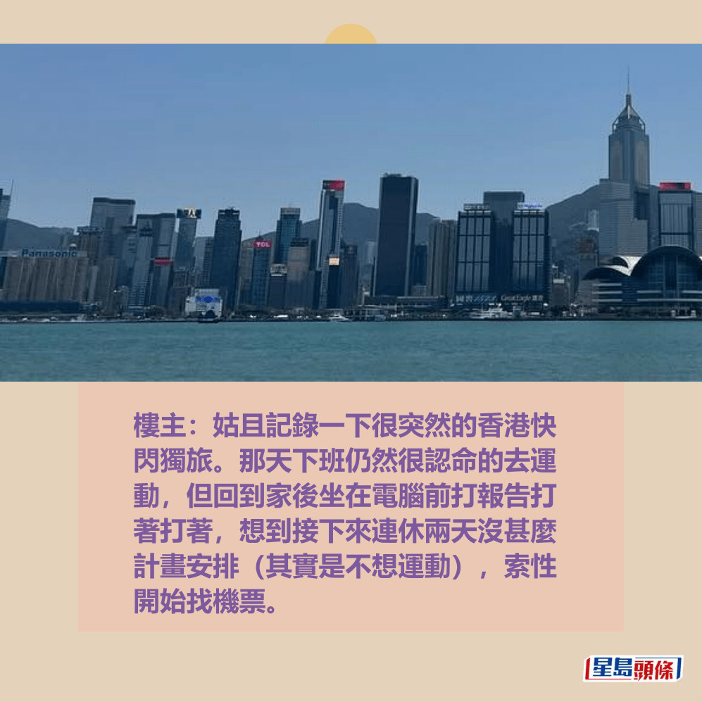 樓主:姑且記錄一下很突然的香港快 閃獨旅。那天下班仍然很認命的去運 動,但回到家後坐在電腦前打報告打 著打著,想到接下來連休兩天沒甚麼 計畫安排(其實是不想運動),索性 開始找機票。Threads截圖 樓主:姑且記錄一下很突然的香港快 閃獨旅。那天下班仍然很認命的去運 動,但回到家後坐在電腦前打報告打 著打著,想到接下來連休兩天沒甚麼 計畫安排(其實是不想運動),索性 開始找機票。Threads截圖