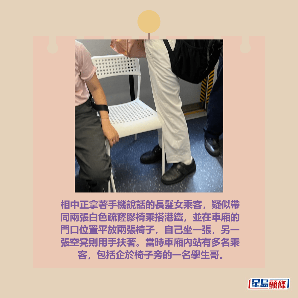 相中正拿著手機說話的長髮女乘客，疑似帶 同兩張白色疏窿膠椅乘搭港鐵，並在車廂的 門口位置平放兩張椅子，自己坐一張，另一 張空凳則用手扶著。當時車廂內站有多名乘 客，包括企於椅子旁的一名學生哥。Threads截圖