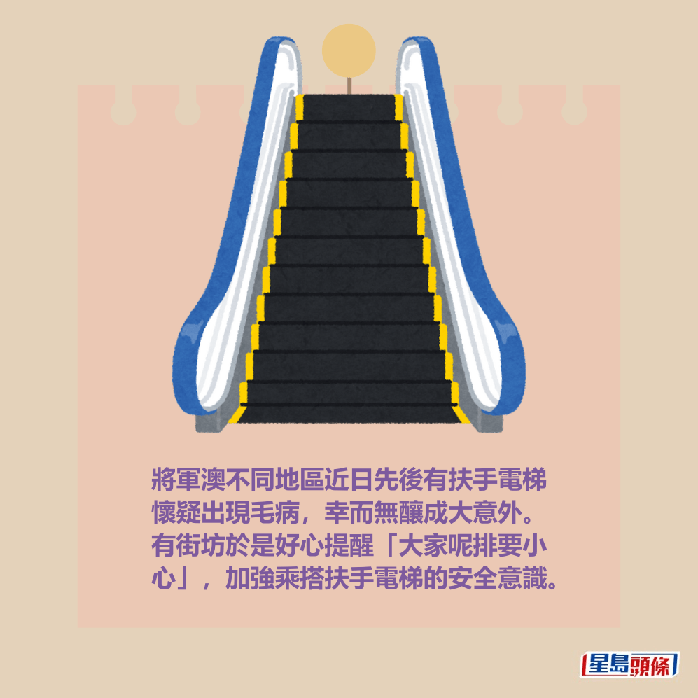 將軍澳不同地區近日先後有扶手電梯 懷疑出現毛病,幸而無釀成大意外。 有街坊於是好心提醒「大家呢排要小 心」,加強乘搭扶手電梯的安全意識。 將軍澳不同地區近日先後有扶手電梯 懷疑出現毛病,幸而無釀成大意外。 有街坊於是好心提醒「大家呢排要小 心」,加強乘搭扶手電梯的安全意識。