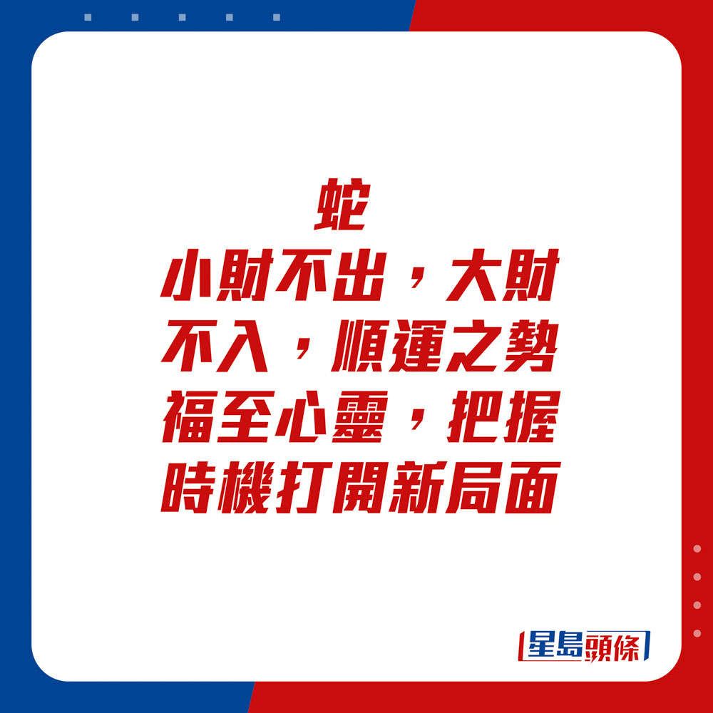 生肖運程 - 	蛇：	小財不出，大財不入。順運之勢福至心靈，把握時機打開新局面。