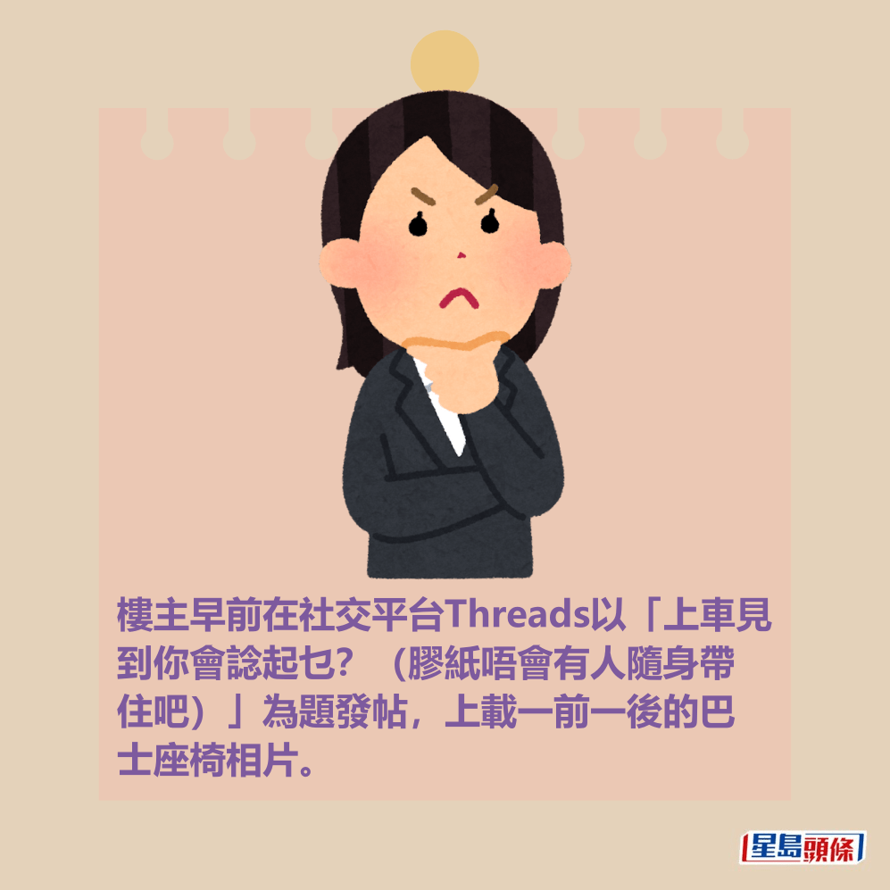 樓主早前在社交平台Threads以「上車見 到你會諗起乜?(膠紙唔會有人隨身帶 住吧)」為題發帖,上載一前一後的巴 士座椅相片。 樓主早前在社交平台Threads以「上車見 到你會諗起乜?(膠紙唔會有人隨身帶 住吧)」為題發帖,上載一前一後的巴 士座椅相片。