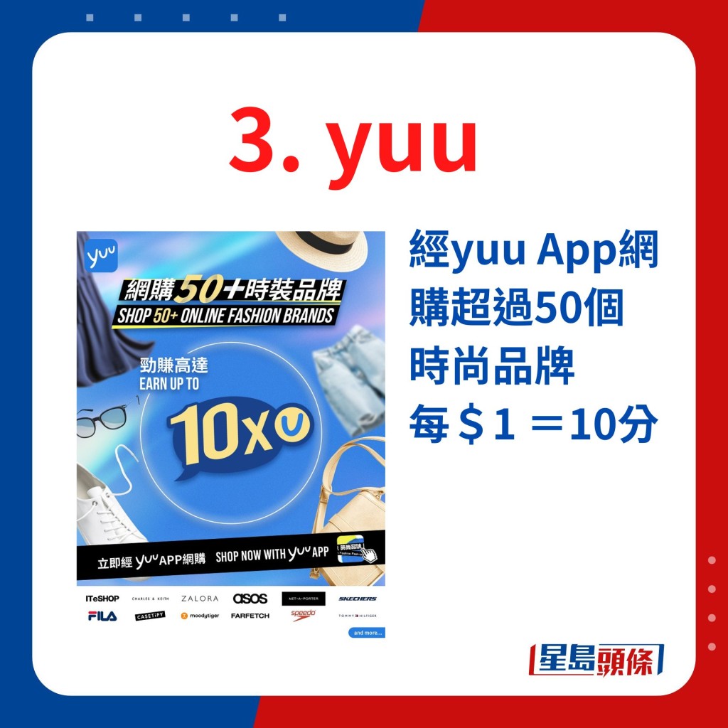 最新推出经yuu App网购超过50个时尚品牌，包括ITeSHOP、Charles & Keith、ZALORA、ASOS、NET-A-PORTER、SKECHERS等，可赚取高达10倍yuu积分！