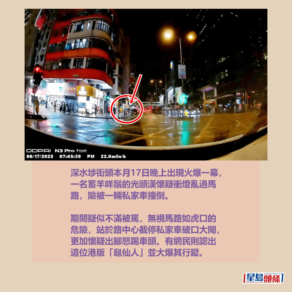 深水埗街頭本月17日晚上出現火爆一幕, 一名蓄羊咩鬚的光頭漢懷疑衝燈亂過馬 路,險被一輛私家車撞倒。 fb「車cam L(香港群組)」截圖 深水埗街頭本月17日晚上出現火爆一幕, 一名蓄羊咩鬚的光頭漢懷疑衝燈亂過馬 路,險被一輛私家車撞倒。 fb「車cam L(香港群組)」截圖