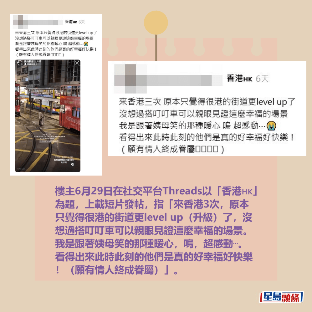 樓主6月29日在社交平台Threads以「香港🇭🇰」 為題,上載短片發帖,指「來香港3次,原本 只覺得很港的街道更level up(升級)了,沒 想過搭叮叮車可以親眼見證這麼幸福的場景。 我是跟著姨母笑的那種暖心,嗚,超感動⋯。 看得出來此時此刻的他們是真的好幸福好快樂 !(願有情人終成眷屬)」。Threads截圖 樓主6月29日在社交平台Threads以「香港🇭🇰」 為題,上載短片發帖,指「來香港3次,原本 只覺得很港的街道更level up(升級)了,沒 想過搭叮叮車可以親眼見證這麼幸福的場景。 我是跟著姨母笑的那種暖心,嗚,超感動⋯。 看得出來此時此刻的他們是真的好幸福好快樂 !(願有情人終成眷屬)」。Threads截圖