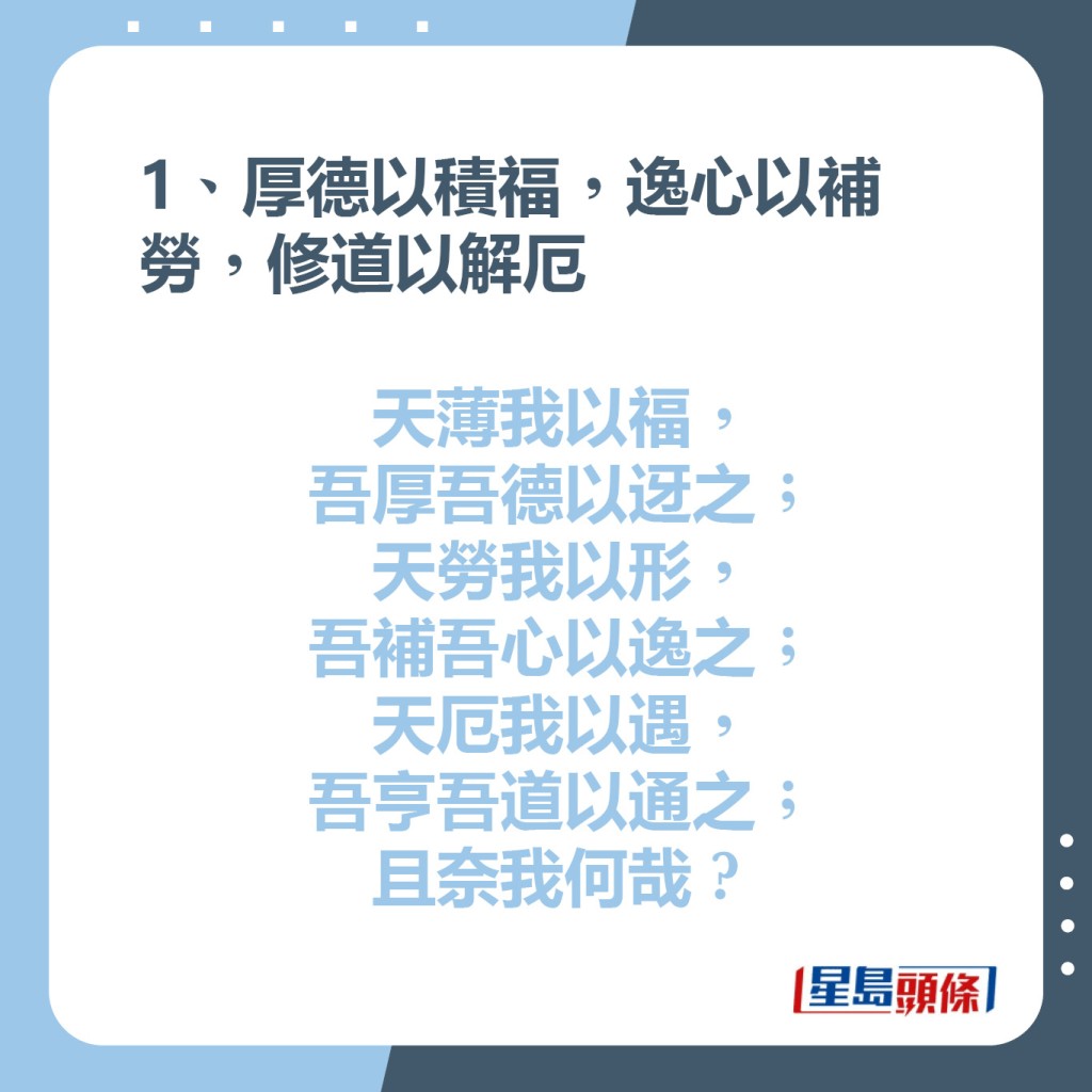 1、厚德以積福，逸心以補勞，修道以解厄  天薄我以福，吾厚吾德以迓之;  天勞我以形，吾補吾心以逸之;  天厄我以遇，吾亨吾道以通之;  且奈我何哉?