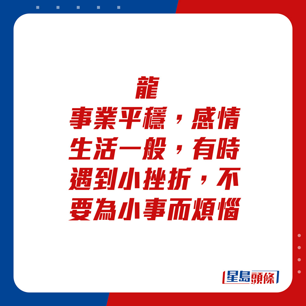 生肖運程 - 	龍：	事業平穩，感情生活一般，有時遇到小挫折，不要為小事而煩惱。