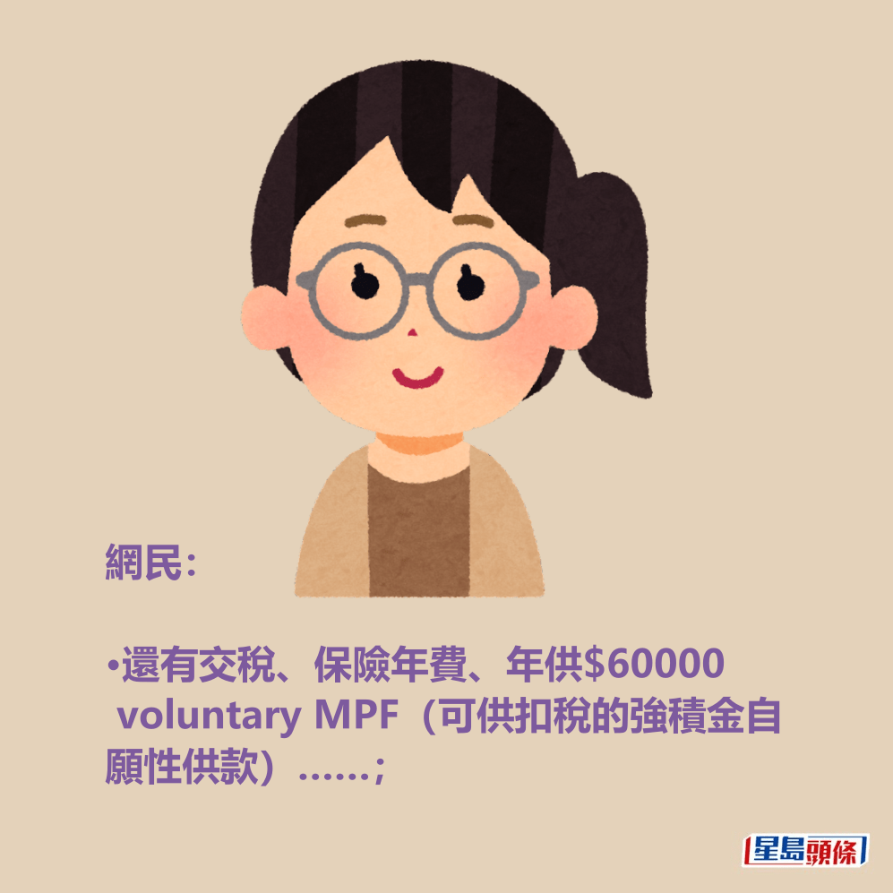 網民: •還有交稅、保險年費、年供$60000 voluntary MPF(可供扣稅的強積金自 願性供款)……; 網民: •還有交稅、保險年費、年供$60000 voluntary MPF(可供扣稅的強積金自 願性供款)……;