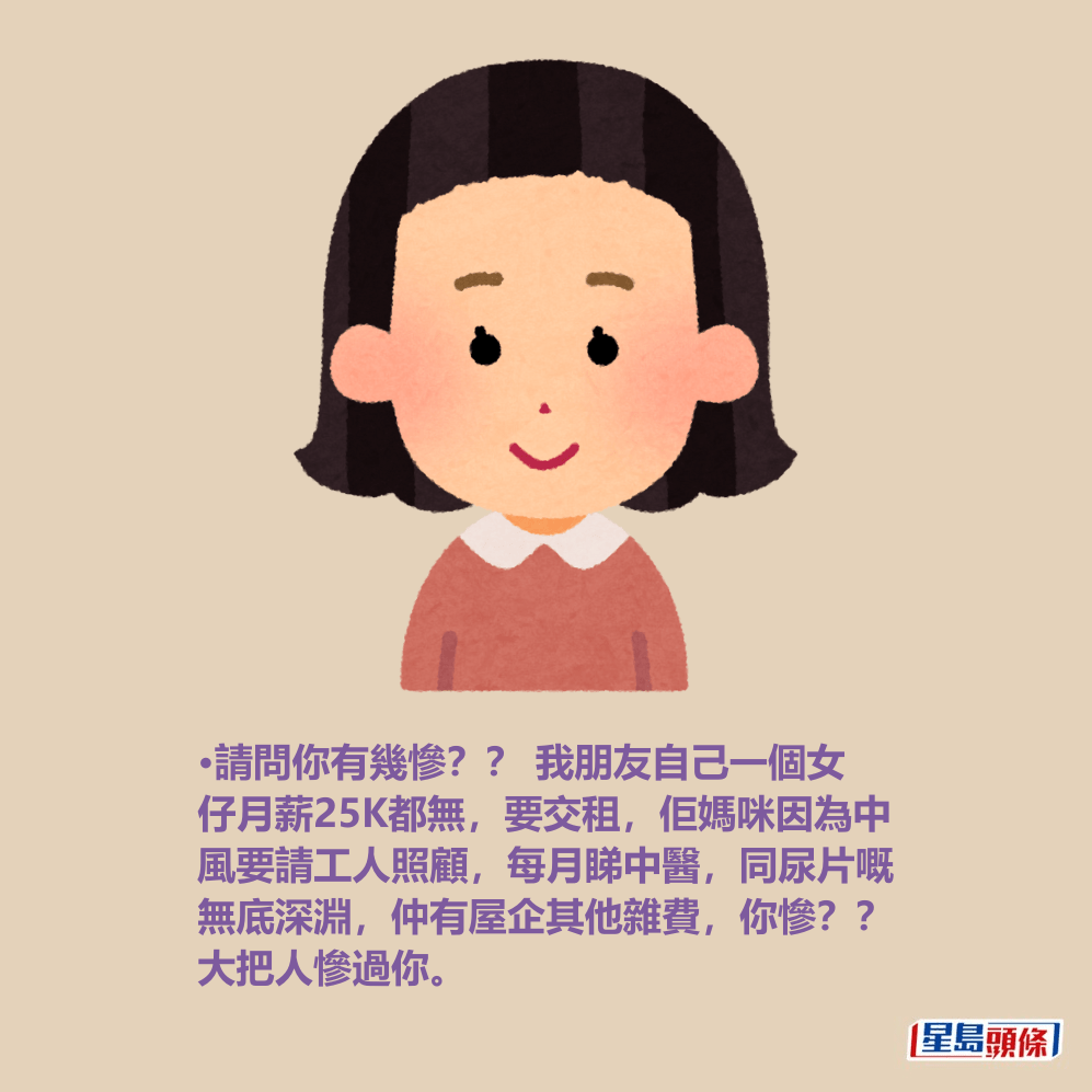 •請問你有幾慘?? 我朋友自己一個女 仔月薪25K都無,要交租,佢媽咪因為中 風要請工人照顧,每月睇中醫,同尿片嘅 無底深淵,仲有屋企其他雜費,你慘?? 大把人慘過你。 •請問你有幾慘?? 我朋友自己一個女 仔月薪25K都無,要交租,佢媽咪因為中 風要請工人照顧,每月睇中醫,同尿片嘅 無底深淵,仲有屋企其他雜費,你慘?? 大把人慘過你。