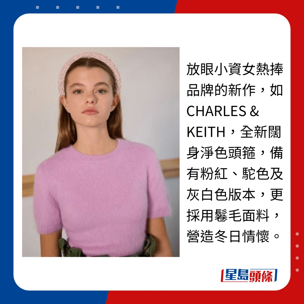 放眼小资女热捧品牌的新作，如CHARLES & KEITH，全新阔身净色头箍，备有粉红、驼色及灰白色版本，更采用鬈毛面料，营造冬日情怀。