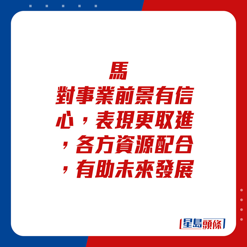 生肖运程 - 	马：	对事业前景有信心，表现更取进，各方资源配合，有助未来发展。