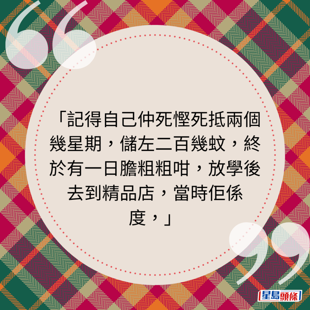 记得自己仲死悭死抵两个几星期，储左二百几蚊，终于有一日胆粗粗咁，放学后去到精品店，当时佢系度，