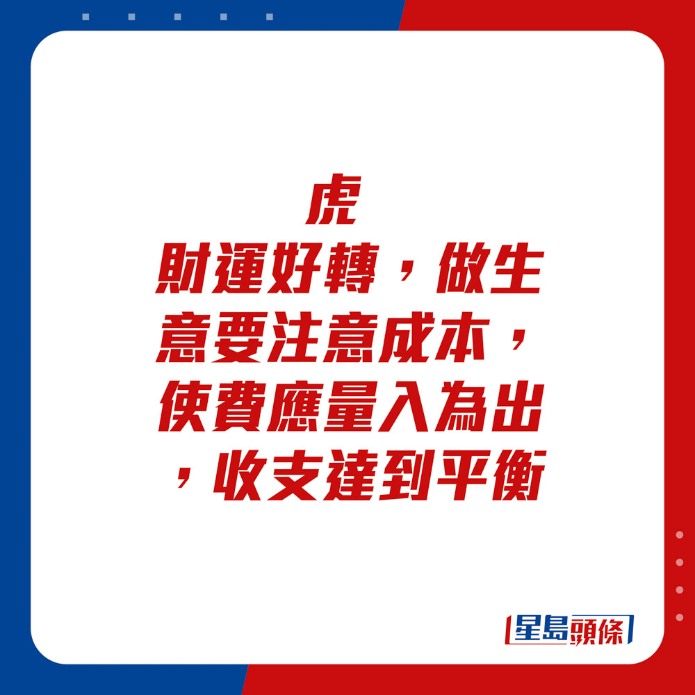 生肖运程 - 	虎：	财运好转，做生意要注意成本，使费应量入为出，收支达到平衡。