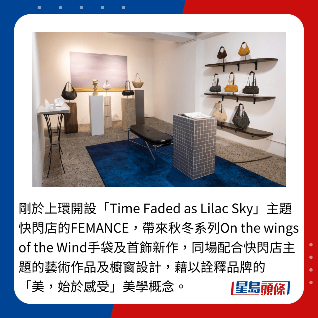 剛於上環開設「Time Faded as Lilac Sky」主題快閃店的FEMANCE，帶來秋冬系列On the wings of the Wind手袋及首飾新作，同場配合快閃店主題的藝術作品及櫥窗設計，藉以詮釋品牌的「美，始於感受」美學概念。