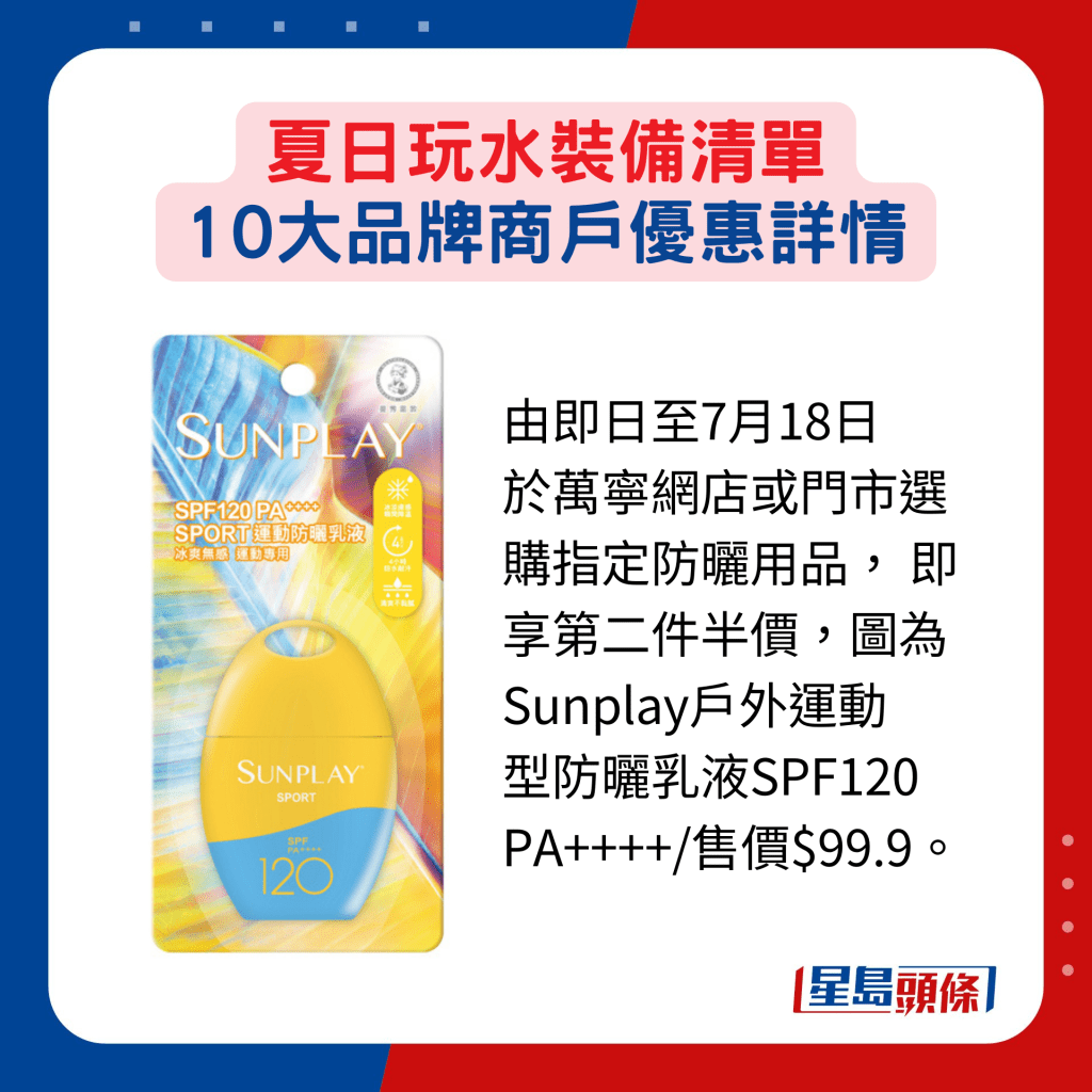 由即日至7月18日 於萬寧網店或門市選 購指定防曬用品， 即 享第二件半價，圖為 Sunplay戶外運動 型防曬乳液SPF120 PA++++/售價$99.9。