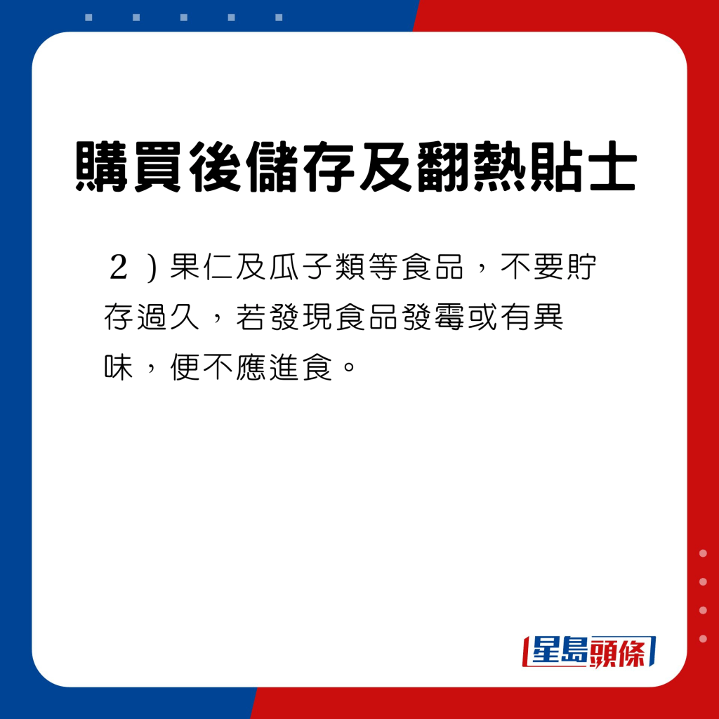 購買後儲存及翻熱貼士　果仁及瓜子類等食品，不要貯存過久，若發現食品發霉或有異味，便不應進食。