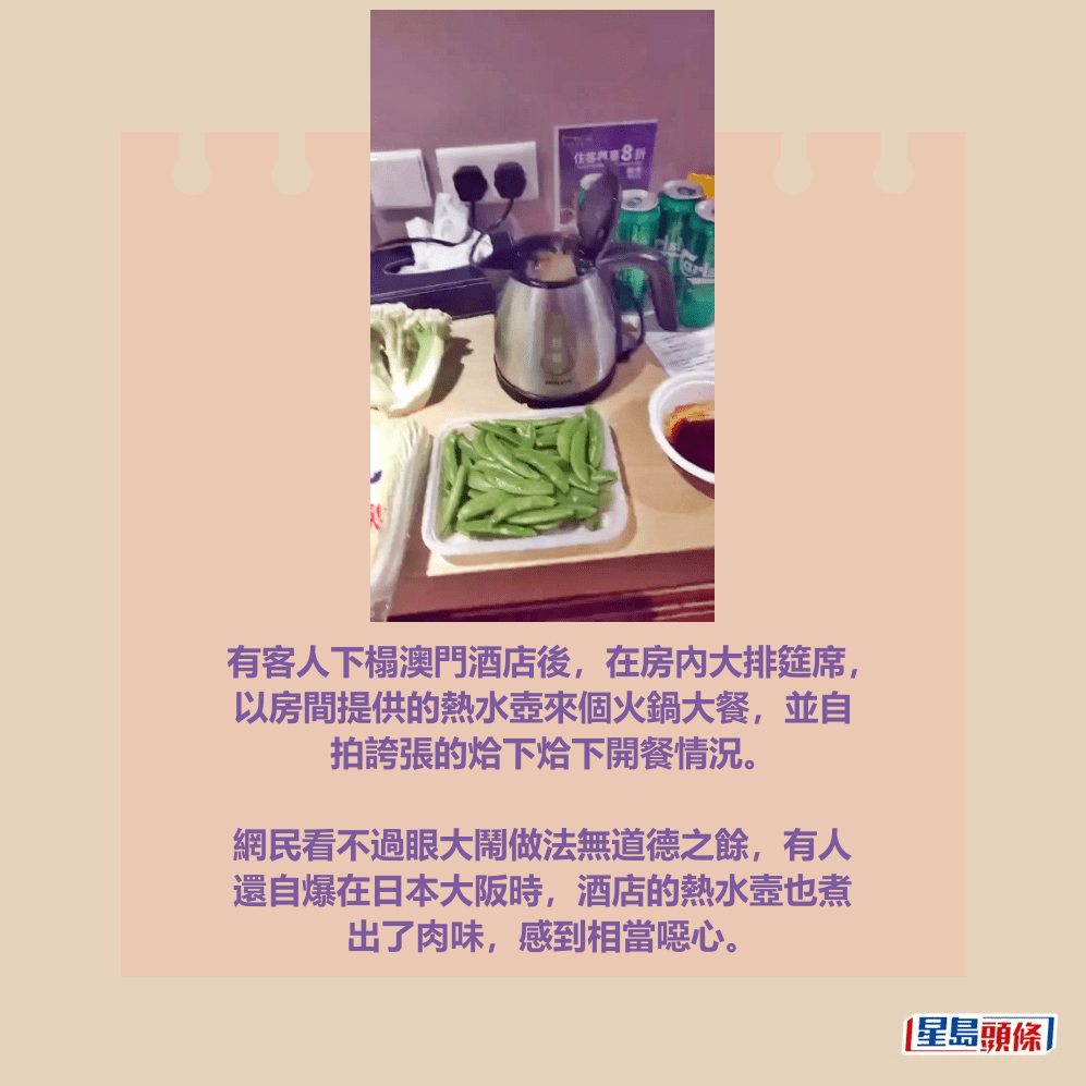 有客人下榻澳門酒店後,在房內大排筵席, 以房間提供的熱水壺來個火鍋大餐,並自 拍誇張的烚下烚下開餐情況。 網民看不過眼大鬧做法無道德之餘,有人 還自爆在日本大阪時,酒店的熱水壼也煮 出了肉味,感到相當噁心。Threads截圖 有客人下榻澳門酒店後,在房內大排筵席, 以房間提供的熱水壺來個火鍋大餐,並自 拍誇張的烚下烚下開餐情況。 網民看不過眼大鬧做法無道德之餘,有人 還自爆在日本大阪時,酒店的熱水壼也煮 出了肉味,感到相當噁心。Threads截圖