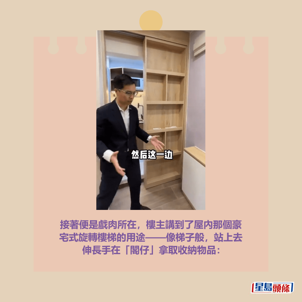 接著便是戲肉所在,樓主講到了屋內那個豪 宅式旋轉樓梯的用途——像梯子般,站上去 伸長手在「閣仔」拿取收納物品:抖音網紅「湯姆港房」短片截圖 (以下圖片均為抖音網紅「湯姆港房」短片截圖) 接著便是戲肉所在,樓主講到了屋內那個豪 宅式旋轉樓梯的用途——像梯子般,站上去 伸長手在「閣仔」拿取收納物品:抖音網紅「湯姆港房」短片截圖 (以下圖片均為抖音網紅「湯姆港房」短片截圖)