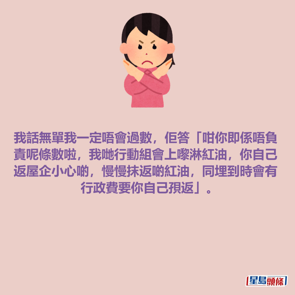 我話無單我一定唔會過數，佢答「咁你即係唔負 責呢條數啦，我哋行動組會上嚟淋紅油，你自己 返屋企小心啲，慢慢抹返啲紅油，同埋到時會有 行政費要你自己孭返」。