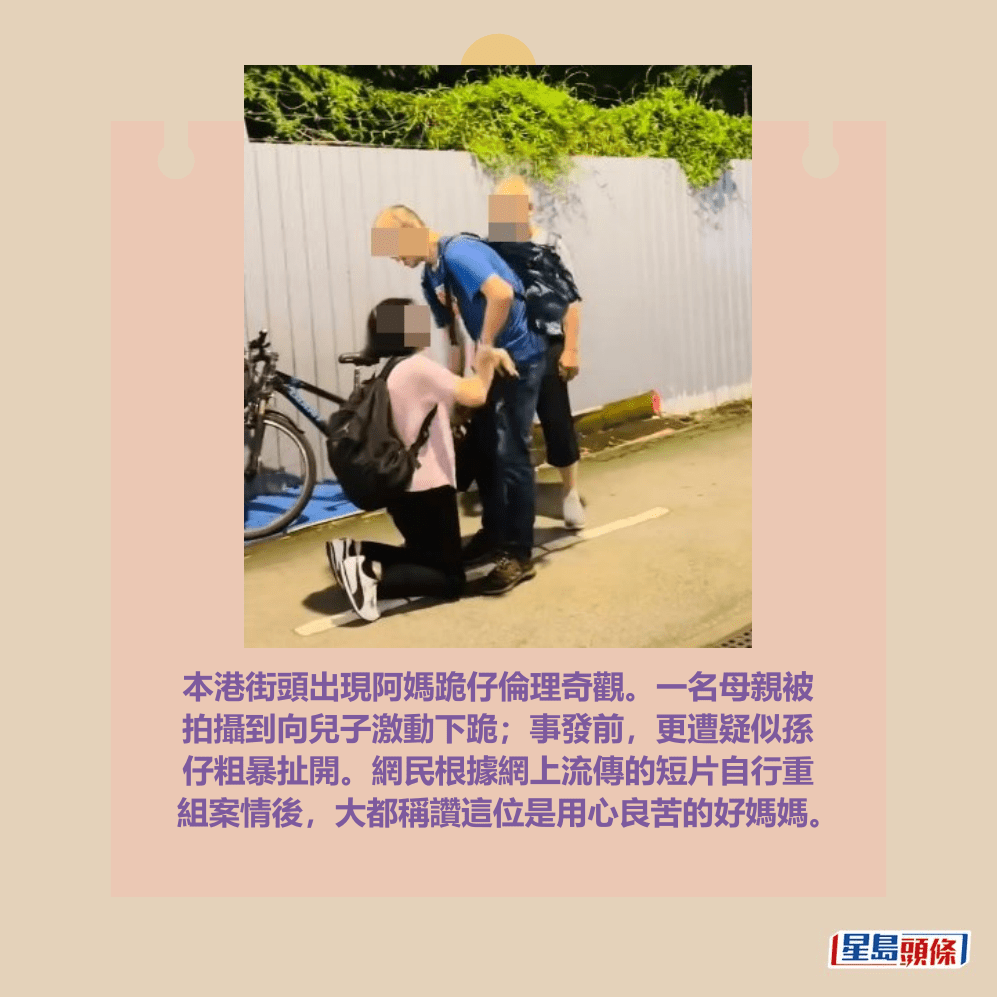 本港街頭出現阿媽跪仔倫理奇觀。一名母親被 拍攝到向兒子激動下跪;事發前,更遭疑似孫 仔粗暴扯開。網民根據網上流傳的短片自行重 組案情後,大都稱讚這位是用心良苦的好媽媽。facebook截圖 本港街頭出現阿媽跪仔倫理奇觀。一名母親被 拍攝到向兒子激動下跪;事發前,更遭疑似孫 仔粗暴扯開。網民根據網上流傳的短片自行重 組案情後,大都稱讚這位是用心良苦的好媽媽。facebook截圖