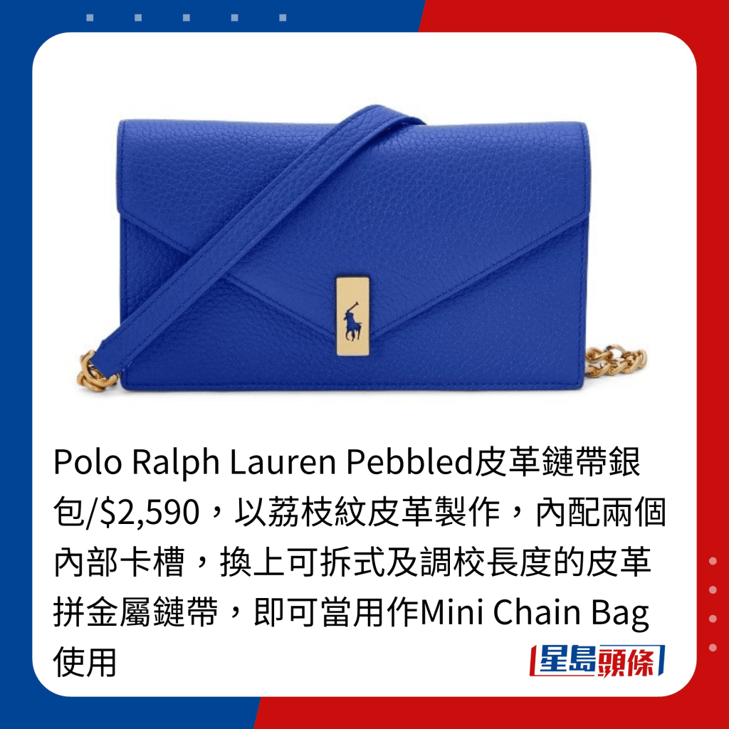 Polo Ralph Lauren Pebbled皮革链带银包/$2,590，以荔枝纹皮革制作，内配两个内部卡槽，换上可拆式及调校长度的皮革拼金属链带，即可当用作Mini Chain Bag使用