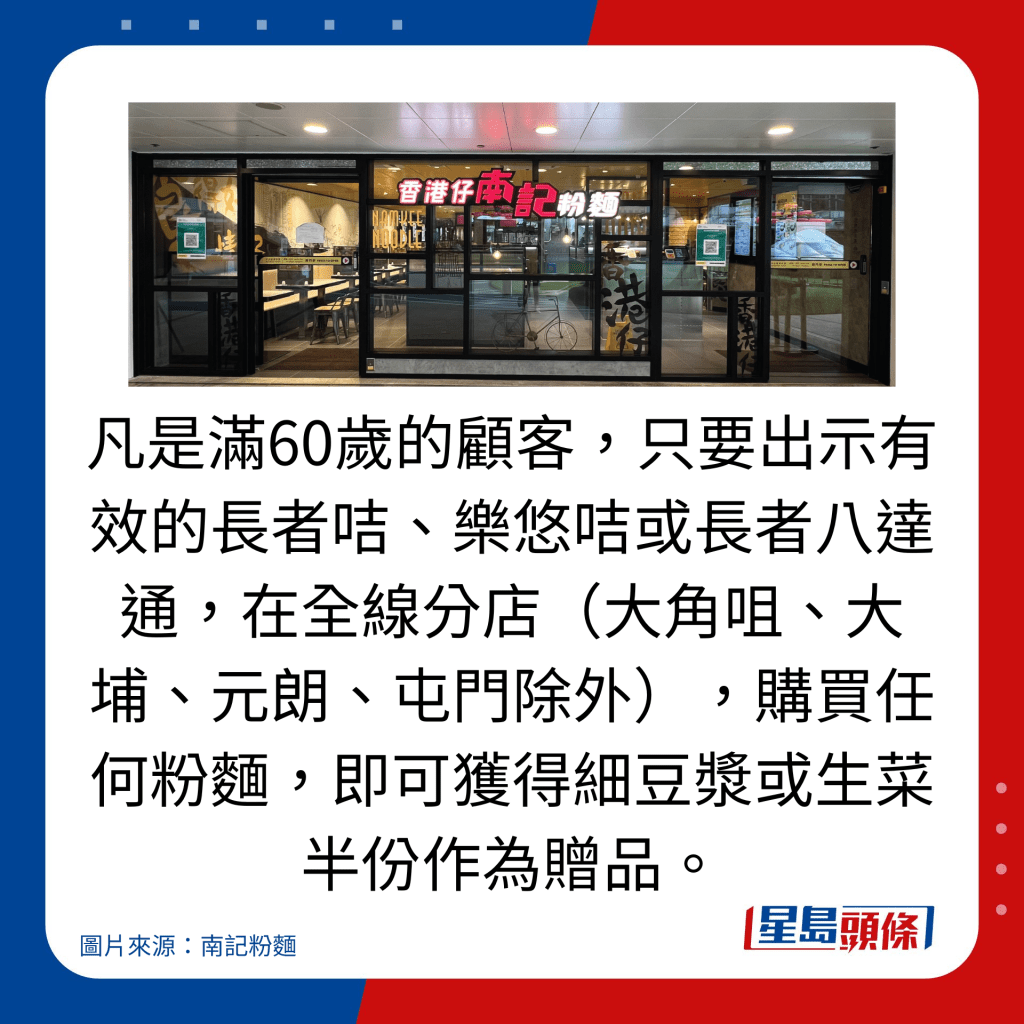凡是滿60歲的顧客,只要出示有效的長者咭、樂悠咭或長者八達通,在全線分店(大角咀、大埔、元朗、屯門除外),購買任何粉麵,即可獲得細豆漿或生菜半份作為贈品。