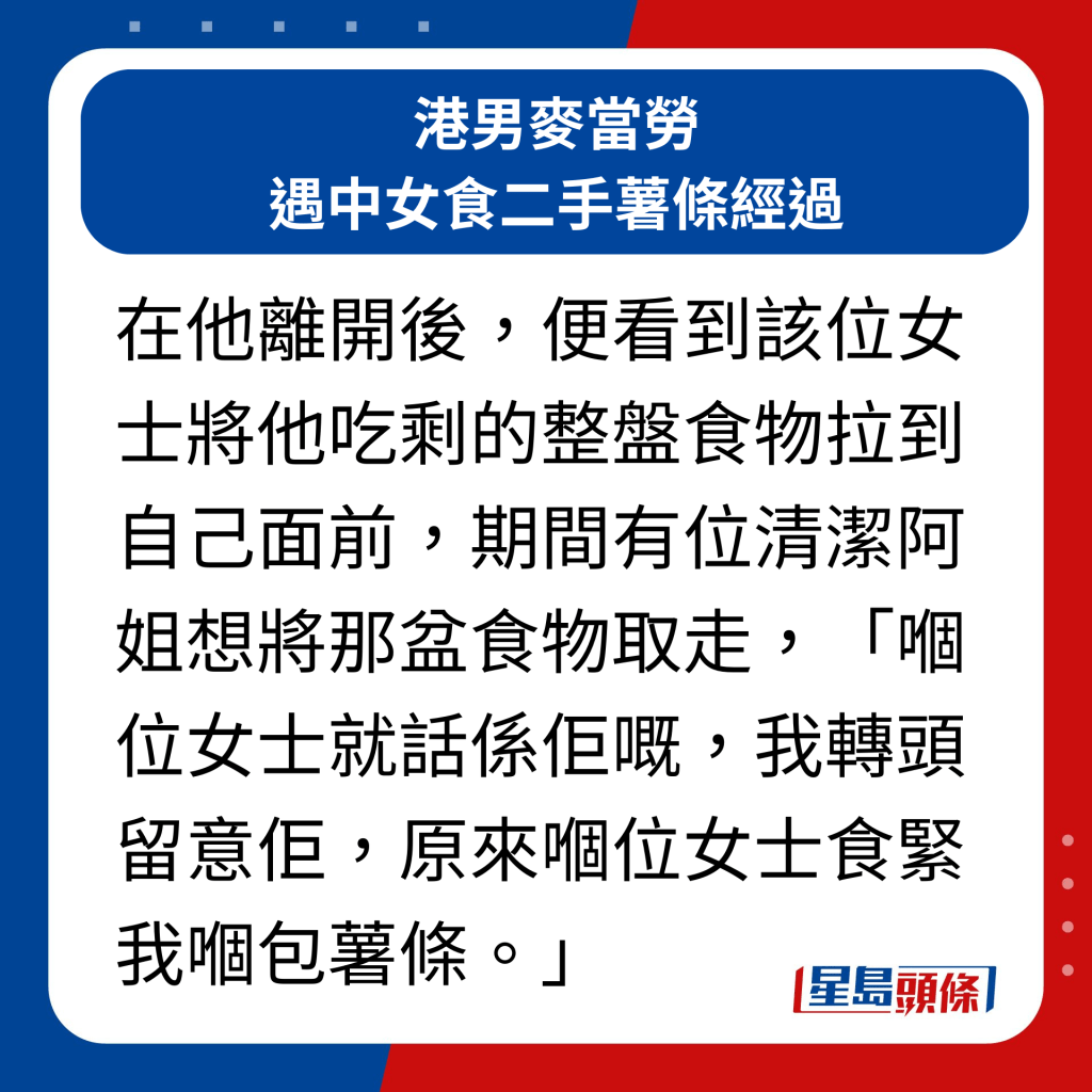 港男麦当劳遇中女食二手薯条经过｜在他离开后，便看到该位女士将他吃剩的整盘食物拉到自己面前，期间有位清洁阿姐想将那盆食物取走，「嗰位女士就话系佢嘅，我转头留意佢，原来嗰位女士食紧我嗰包薯条。」