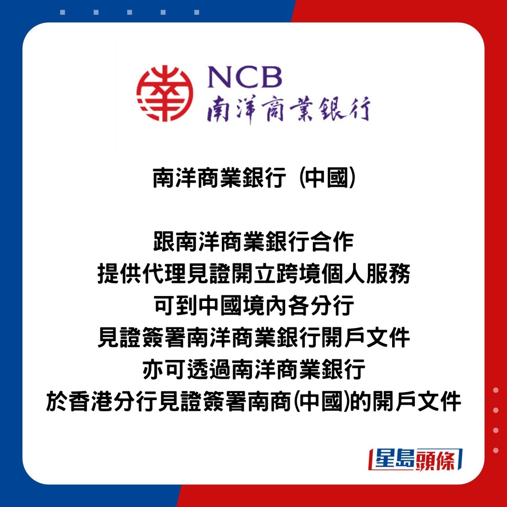 南洋商業銀行 (中國)  跟南洋商業銀行合作 提供代理見證開立跨境個人服務 可到中國境內各分行 見證簽署南洋商業銀行開戶文件 亦可透過南洋商業銀行 於香港分行見證簽署南商(中國)的開戶文件