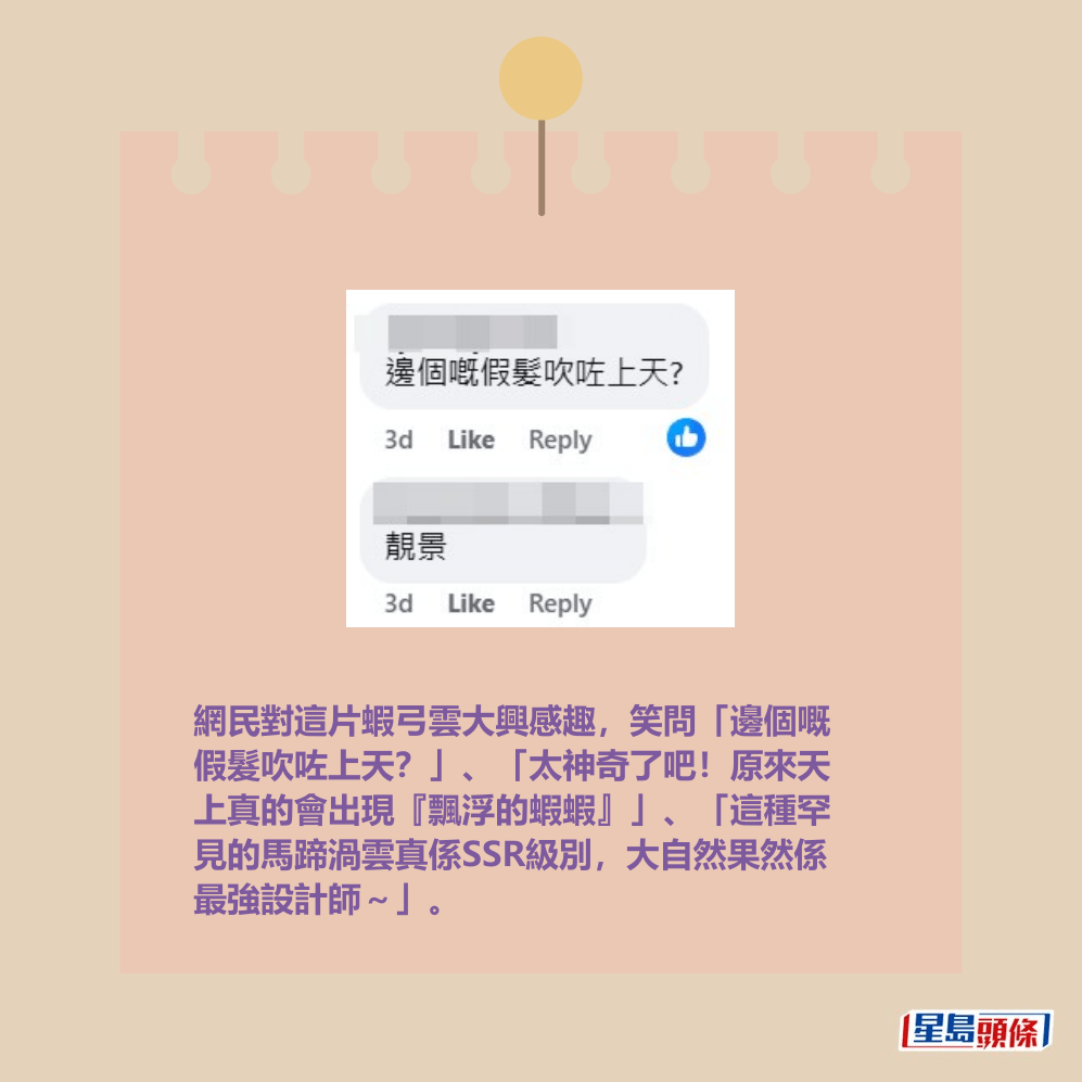 網民對這片蝦弓雲大興感趣,笑問「邊個嘅 假髮吹咗上天?」、「太神奇了吧!原來天 上真的會出現『飄浮的蝦蝦』」、「這種罕 見的馬蹄渦雲真係SSR級別,大自然果然係 最強設計師~」。fb「香港天文台 HKO」截圖 網民對這片蝦弓雲大興感趣,笑問「邊個嘅 假髮吹咗上天?」、「太神奇了吧!原來天 上真的會出現『飄浮的蝦蝦』」、「這種罕 見的馬蹄渦雲真係SSR級別,大自然果然係 最強設計師~」。fb「香港天文台 HKO」截圖