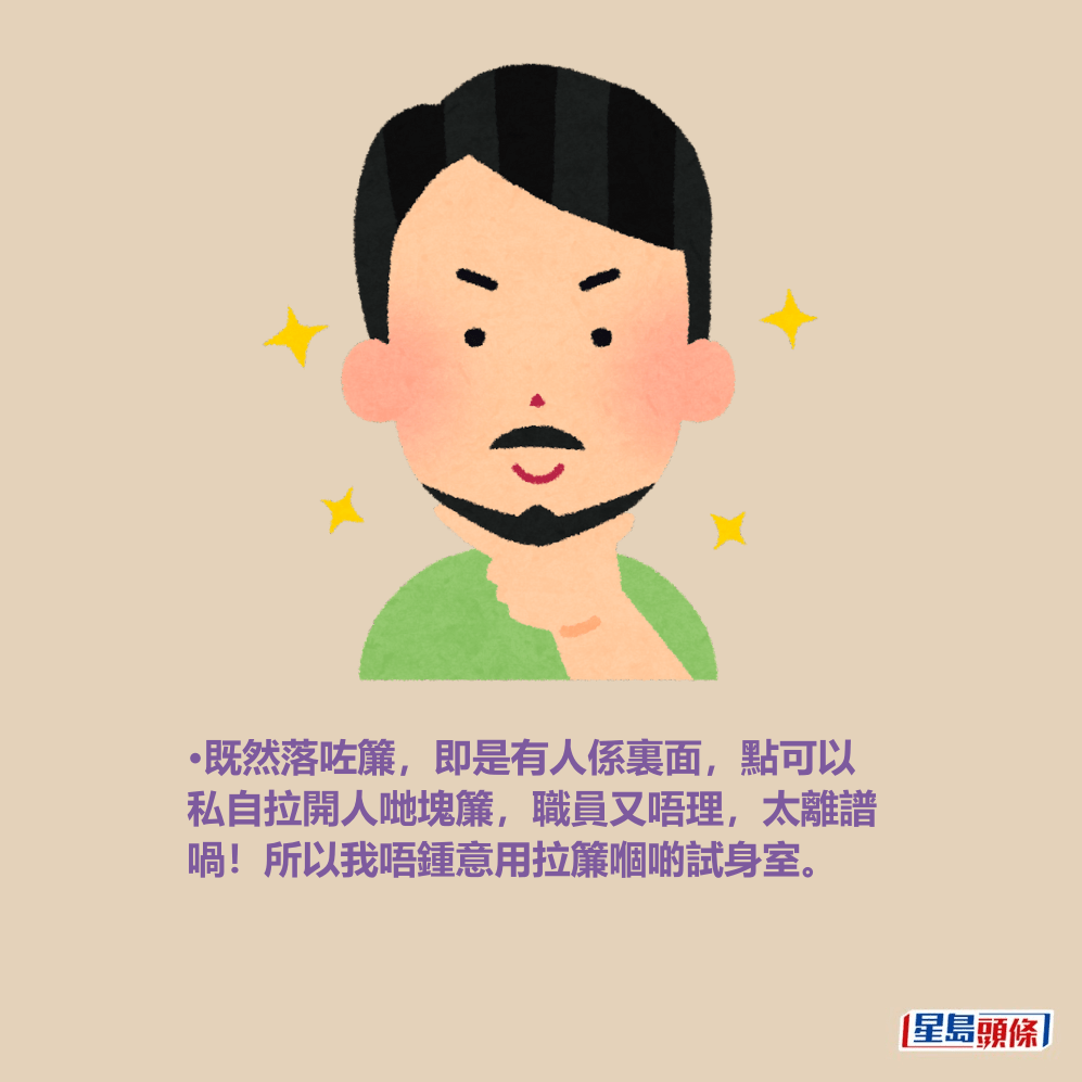 •既然落咗簾,即是有人係裏面,點可以 私自拉開人哋塊簾,職員又唔理,太離譜 喎!所以我唔鍾意用拉簾嗰啲試身室。 •既然落咗簾,即是有人係裏面,點可以 私自拉開人哋塊簾,職員又唔理,太離譜 喎!所以我唔鍾意用拉簾嗰啲試身室。