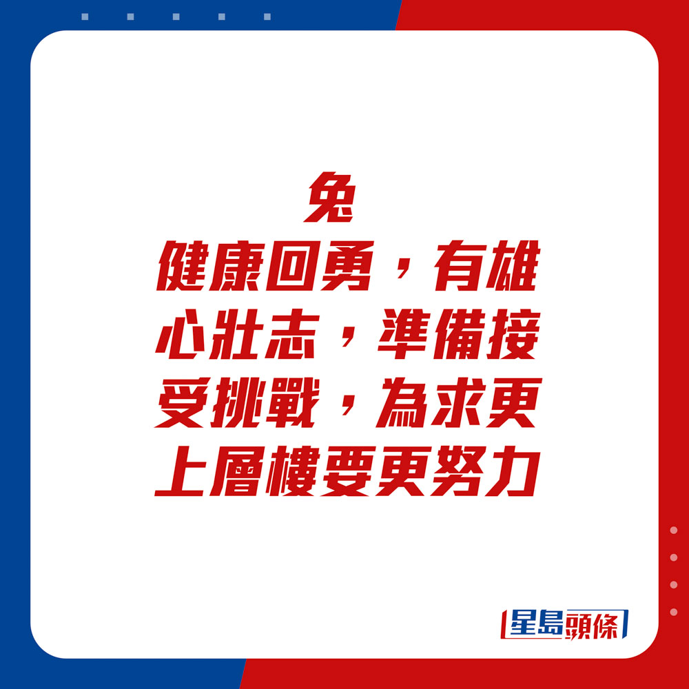 生肖运程 - 	兔：	健康回勇，有雄心壮志，准备接受挑战。为求更上层楼要更努力。