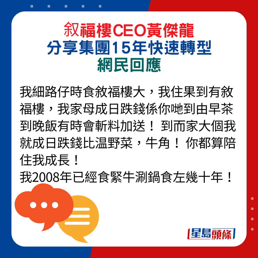 網民回應：我細路仔時食敘福樓大，我住果到有敘福樓，我家母成日跌錢係你哋到由早茶到晚飯有時會斬料加送！ 到而家大個我就成日跌錢比温野菜，牛角！ 你都算陪住我成長！ 我2008年已經食緊牛涮鍋食左幾十年！