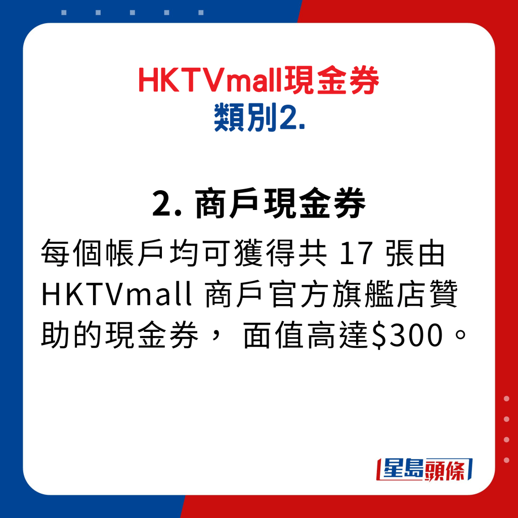 HKTVmall現金券類別2. 商戶現金券：每個帳戶均可獲得共17張由HKTVmall商戶官方旗艦店贊助的現金券，面值高達$300。