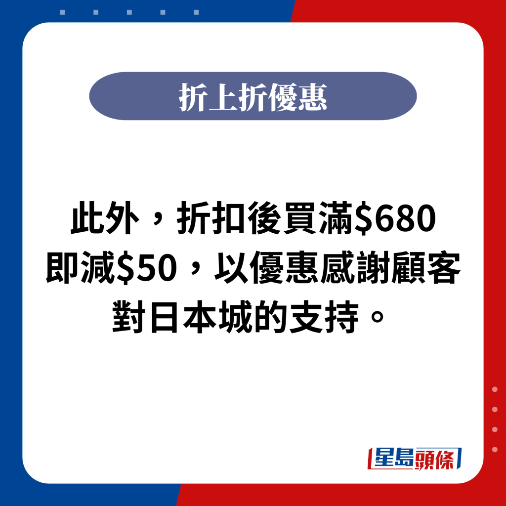 此外，折扣後買滿$680即減$50，以優惠感謝顧客對日本城的支持。