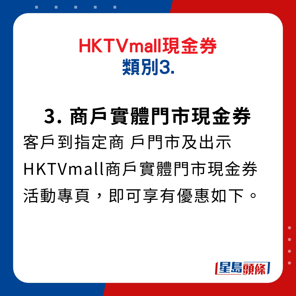 HKTVmall现金券类别3. 商户实体门市现金券：客户到指定商户门市及出示HKTVmall商户实体门市现金券活动专页，即可享有优惠如下。 