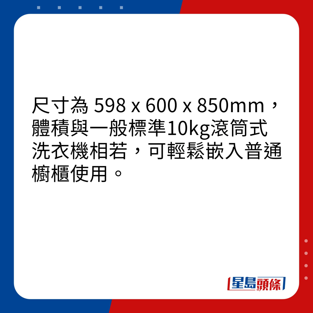 尺寸為 598 x 600 x 850mm，體積與一般標準10kg滾筒式洗衣機相若，可輕鬆嵌入普通櫥櫃使用。