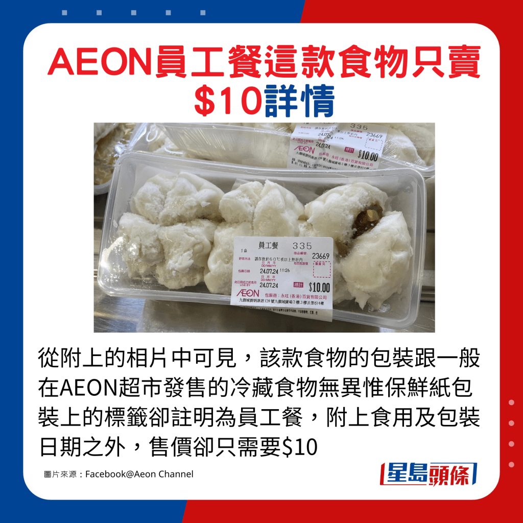 从附上的相片中可见，该款食物的包装跟一般在AEON超市发售的冷藏食物无异惟保鲜纸包装上的标签却注明为员工餐，附上食用及包装日期之外，售价却只需要$10