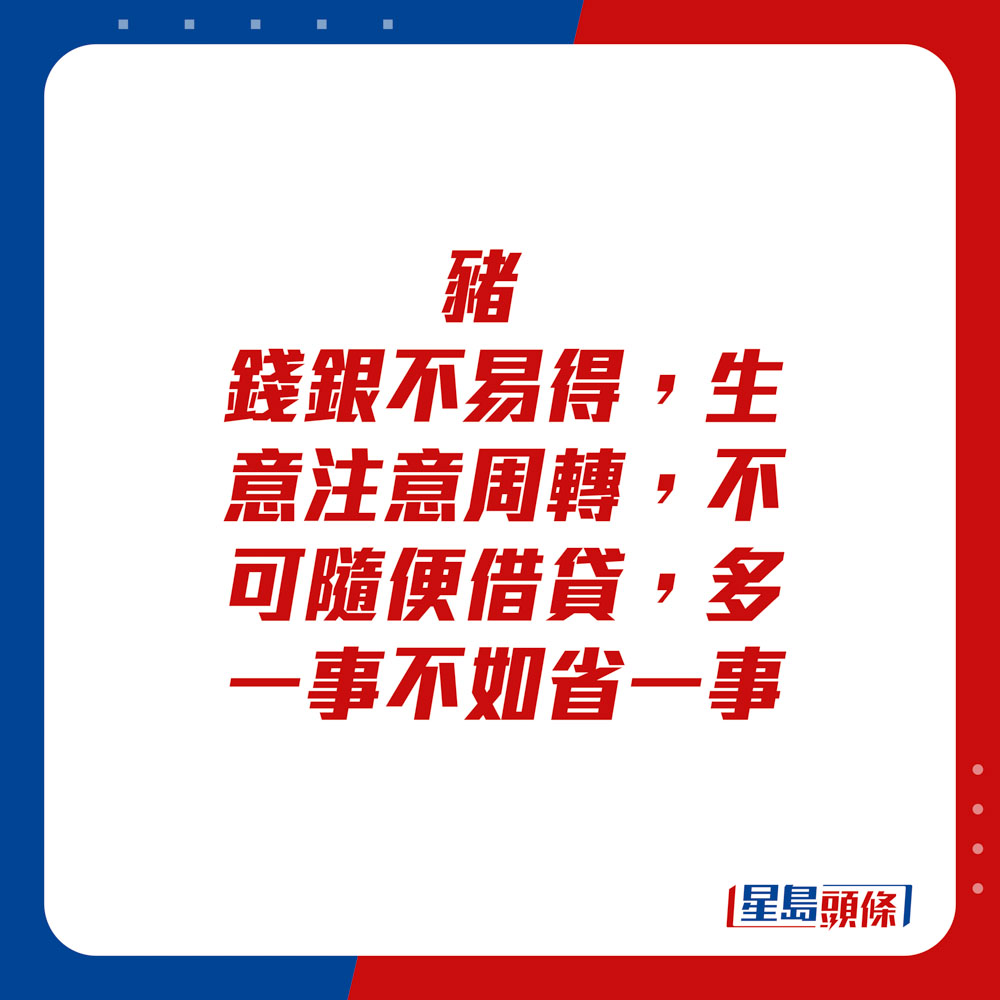 生肖運程 - 	豬：	錢銀不易得，生意注意周轉，不可隨便借貸。多一事不如省一事。