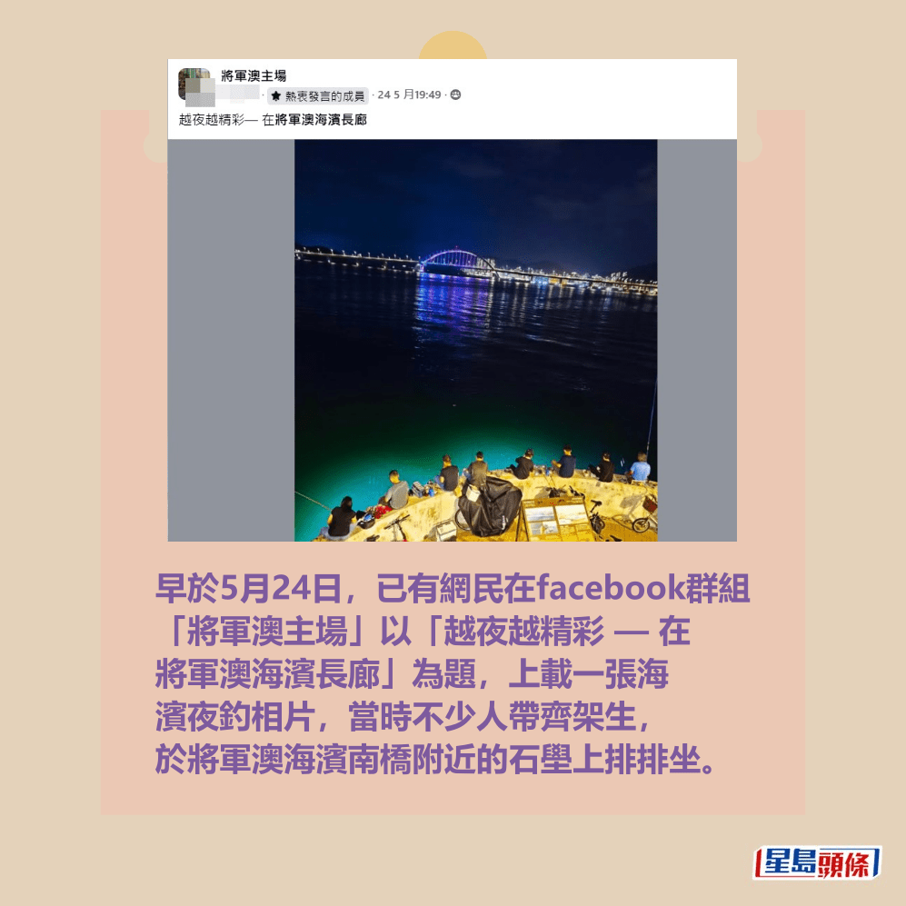 早於5月24日,已有網民在facebook群組 「將軍澳主場」以「越夜越精彩 — 在 將軍澳海濱長廊」為題,上載一張海 濱夜釣相片,當時不少人帶齊架生, 於將軍澳海濱南橋附近的石壆上排排坐。fb「將軍澳主場」截圖 早於5月24日,已有網民在facebook群組 「將軍澳主場」以「越夜越精彩 — 在 將軍澳海濱長廊」為題,上載一張海 濱夜釣相片,當時不少人帶齊架生, 於將軍澳海濱南橋附近的石壆上排排坐。fb「將軍澳主場」截圖