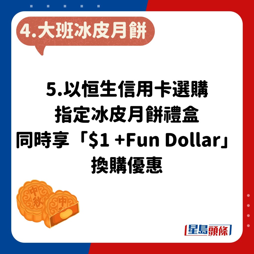 5.以恒生信用卡選購指定冰皮月餅禮盒，同時享「$1 +Fun Dollar」換購優惠。