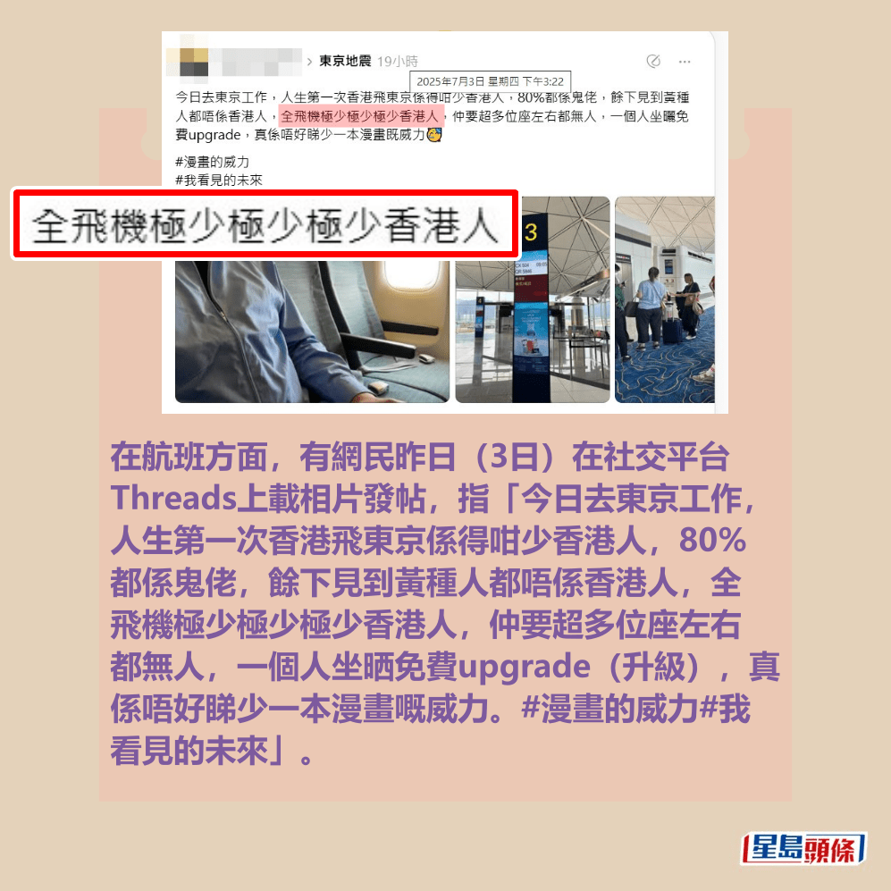 在航班方面,有網民昨日(3日)在社交平台 Threads上載相片發帖,指「今日去東京工作, 人生第一次香港飛東京係得咁少香港人,80% 都係鬼佬,餘下見到黃種人都唔係香港人,全 飛機極少極少極少香港人,仲要超多位座左右 都無人,一個人坐晒免費upgrade(升級),真 係唔好睇少一本漫畫嘅威力。#漫畫的威力#我 看見的未來」。Threads截圖 在航班方面,有網民昨日(3日)在社交平台 Threads上載相片發帖,指「今日去東京工作, 人生第一次香港飛東京係得咁少香港人,80% 都係鬼佬,餘下見到黃種人都唔係香港人,全 飛機極少極少極少香港人,仲要超多位座左右 都無人,一個人坐晒免費upgrade(升級),真 係唔好睇少一本漫畫嘅威力。#漫畫的威力#我 看見的未來」。Threads截圖