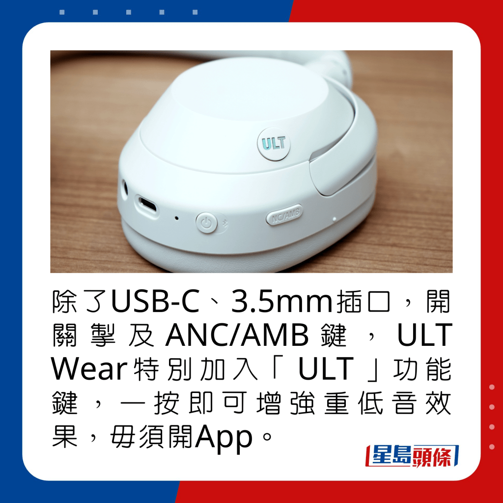 除了USB-C、3.5mm插口，开关掣及ANC/AMB键，ULT Wear特别加入「ULT」功能键，一按即可增强重低音效果，毋须开App。 