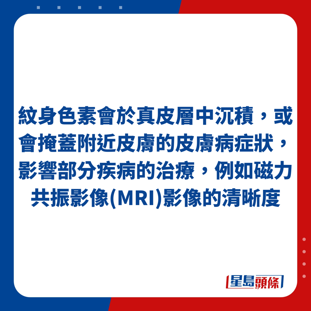 纹身色素会于真皮层中沉积，或会掩盖附近皮肤的皮肤病症状，影响部分疾病的治疗，例如磁力共振影像(MRI)影像的清晰度。