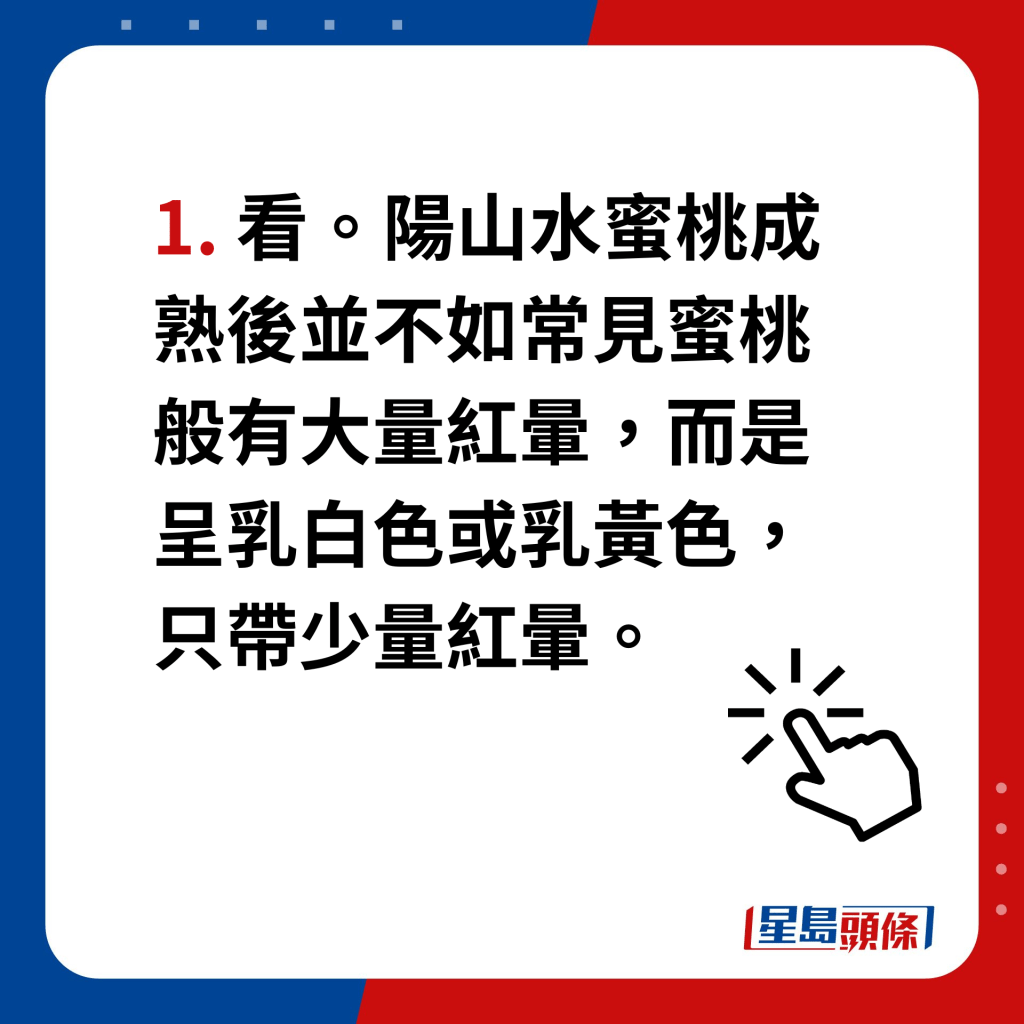 陽山水蜜桃｜4個貼士分辨真假　1. 看。陽山水蜜桃成熟後並不如常見蜜桃般有大量紅暈，而是呈乳白色或乳黃色，只帶少量紅暈。