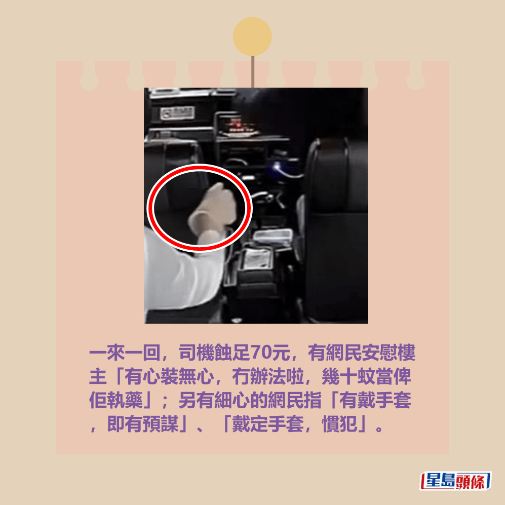 一來一回,司機蝕足70元,有網民安慰樓 主「有心裝無心,冇辦法啦,幾十蚊當俾 佢執藥」;另有細心的網民指「有戴手套 ,即有預謀」、「戴定手套,慣犯」。fb「的士司機資訊網 Taxi」截圖 一來一回,司機蝕足70元,有網民安慰樓 主「有心裝無心,冇辦法啦,幾十蚊當俾 佢執藥」;另有細心的網民指「有戴手套 ,即有預謀」、「戴定手套,慣犯」。fb「的士司機資訊網 Taxi」截圖